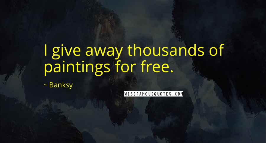 Banksy Quotes: I give away thousands of paintings for free.