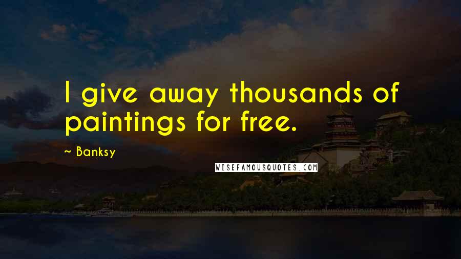 Banksy Quotes: I give away thousands of paintings for free.
