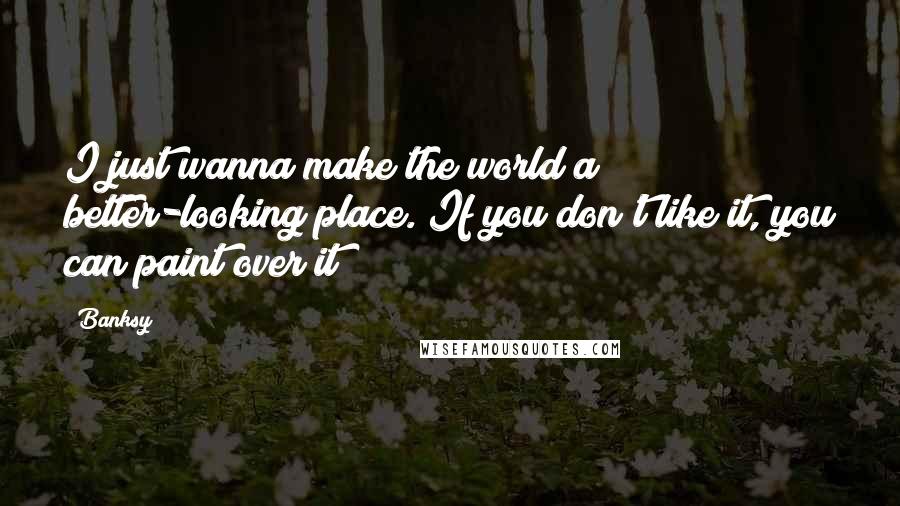 Banksy Quotes: I just wanna make the world a better-looking place. If you don't like it, you can paint over it!