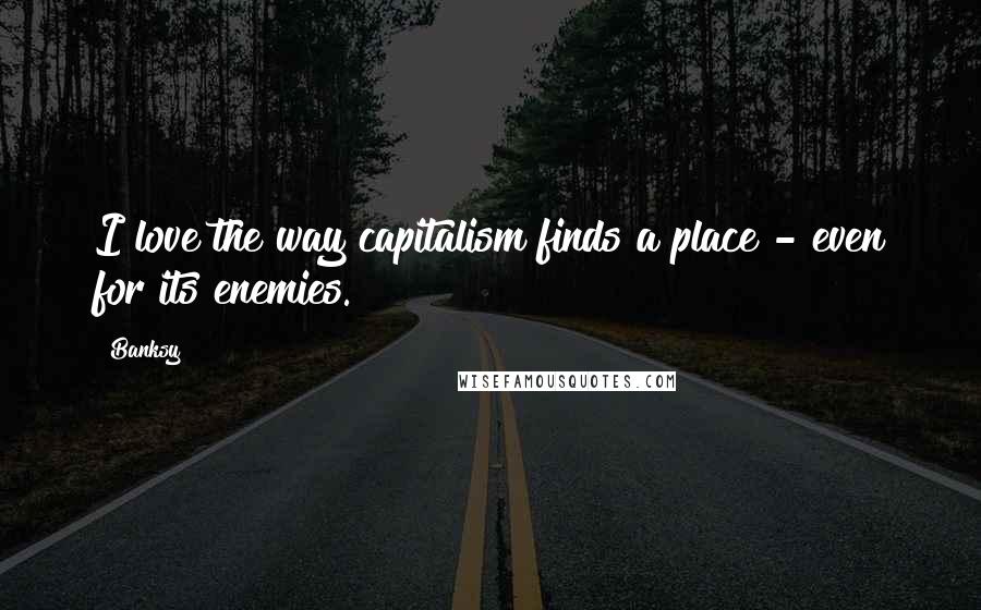 Banksy Quotes: I love the way capitalism finds a place - even for its enemies.