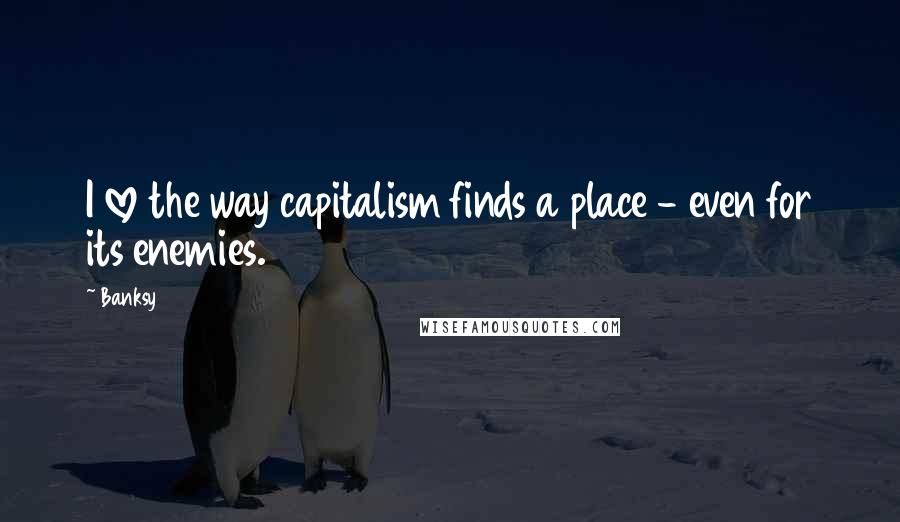 Banksy Quotes: I love the way capitalism finds a place - even for its enemies.