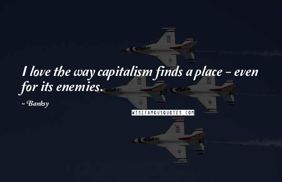 Banksy Quotes: I love the way capitalism finds a place - even for its enemies.