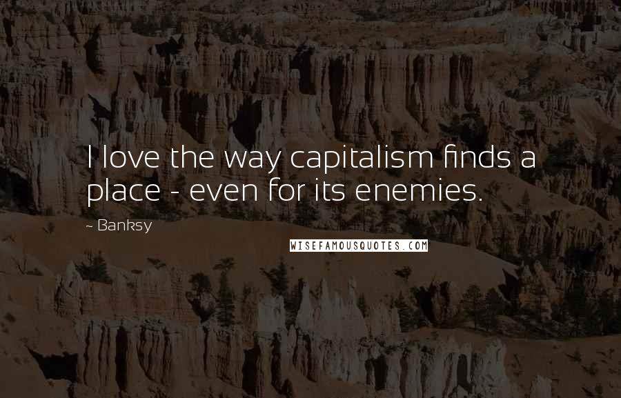 Banksy Quotes: I love the way capitalism finds a place - even for its enemies.