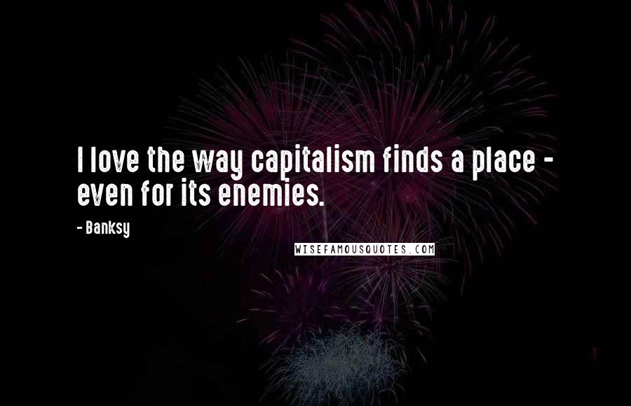 Banksy Quotes: I love the way capitalism finds a place - even for its enemies.