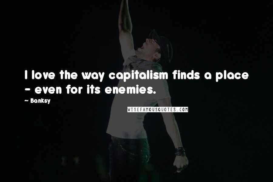 Banksy Quotes: I love the way capitalism finds a place - even for its enemies.