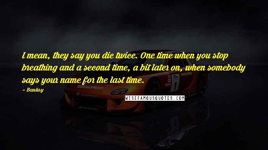 Banksy Quotes: I mean, they say you die twice. One time when you stop breathing and a second time, a bit later on, when somebody says your name for the last time.