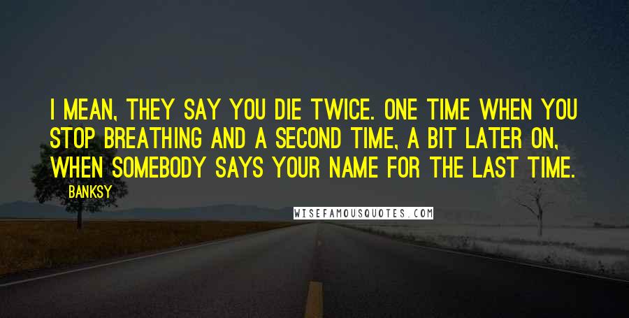 Banksy Quotes: I mean, they say you die twice. One time when you stop breathing and a second time, a bit later on, when somebody says your name for the last time.