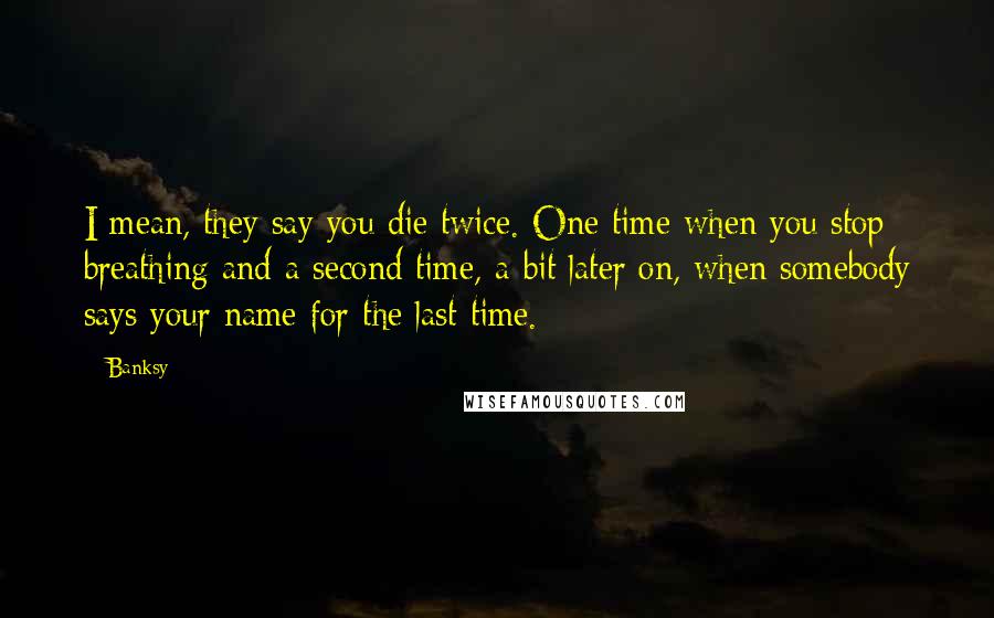 Banksy Quotes: I mean, they say you die twice. One time when you stop breathing and a second time, a bit later on, when somebody says your name for the last time.