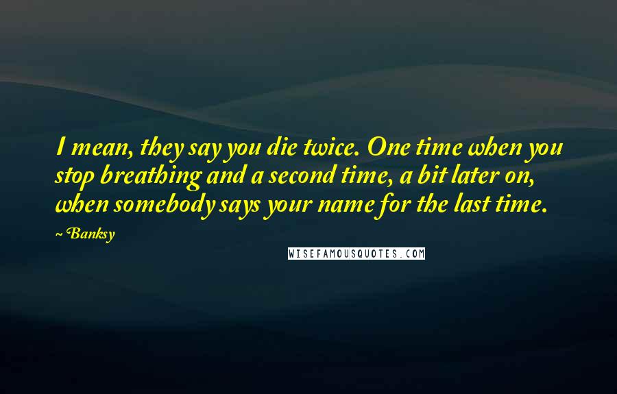 Banksy Quotes: I mean, they say you die twice. One time when you stop breathing and a second time, a bit later on, when somebody says your name for the last time.