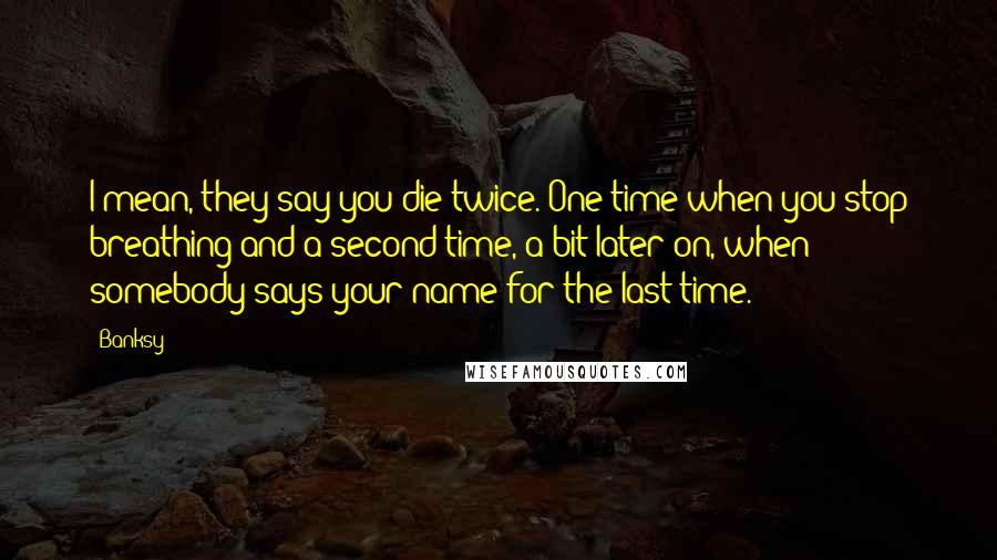 Banksy Quotes: I mean, they say you die twice. One time when you stop breathing and a second time, a bit later on, when somebody says your name for the last time.