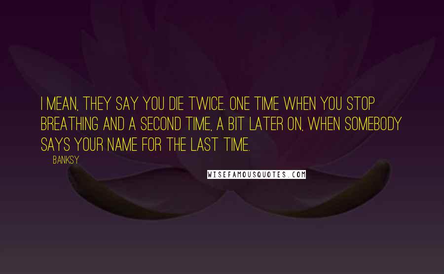 Banksy Quotes: I mean, they say you die twice. One time when you stop breathing and a second time, a bit later on, when somebody says your name for the last time.