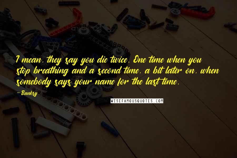 Banksy Quotes: I mean, they say you die twice. One time when you stop breathing and a second time, a bit later on, when somebody says your name for the last time.