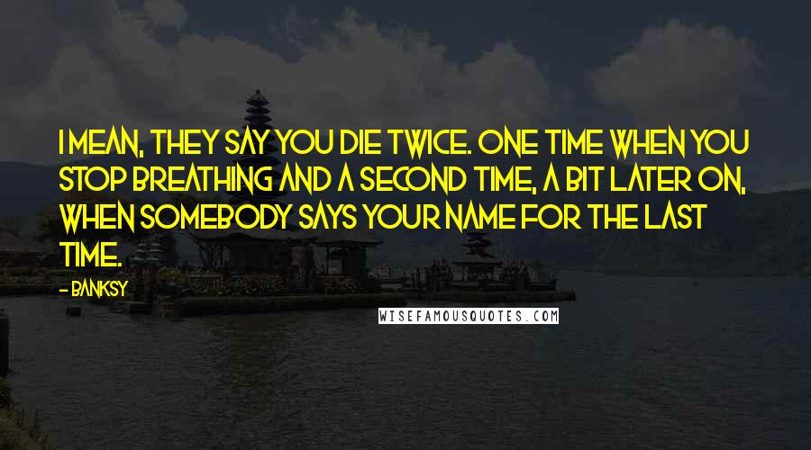 Banksy Quotes: I mean, they say you die twice. One time when you stop breathing and a second time, a bit later on, when somebody says your name for the last time.