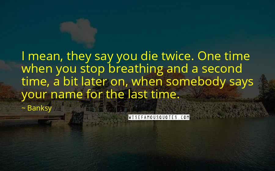 Banksy Quotes: I mean, they say you die twice. One time when you stop breathing and a second time, a bit later on, when somebody says your name for the last time.
