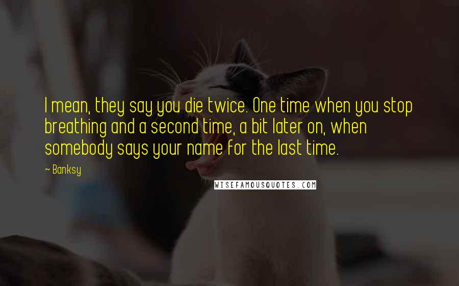 Banksy Quotes: I mean, they say you die twice. One time when you stop breathing and a second time, a bit later on, when somebody says your name for the last time.