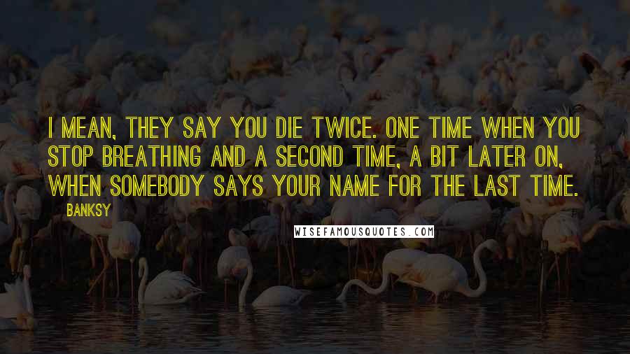 Banksy Quotes: I mean, they say you die twice. One time when you stop breathing and a second time, a bit later on, when somebody says your name for the last time.