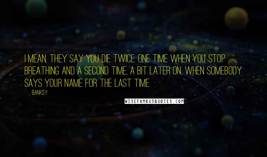 Banksy Quotes: I mean, they say you die twice. One time when you stop breathing and a second time, a bit later on, when somebody says your name for the last time.