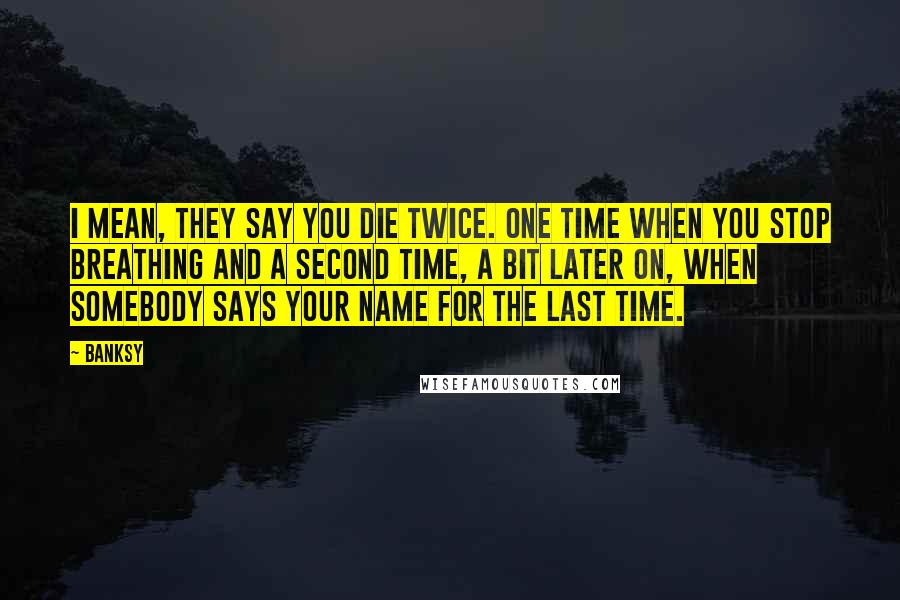 Banksy Quotes: I mean, they say you die twice. One time when you stop breathing and a second time, a bit later on, when somebody says your name for the last time.