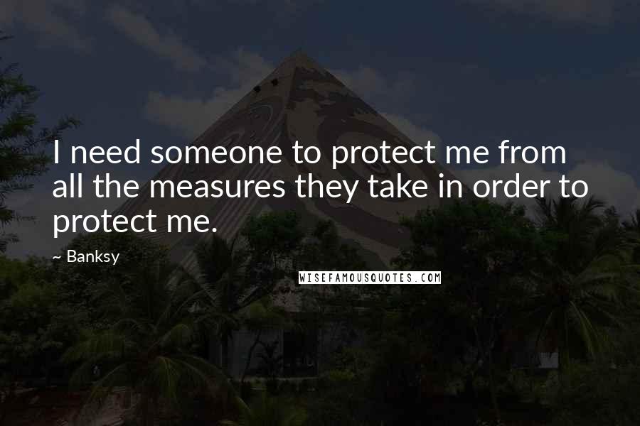Banksy Quotes: I need someone to protect me from all the measures they take in order to protect me.