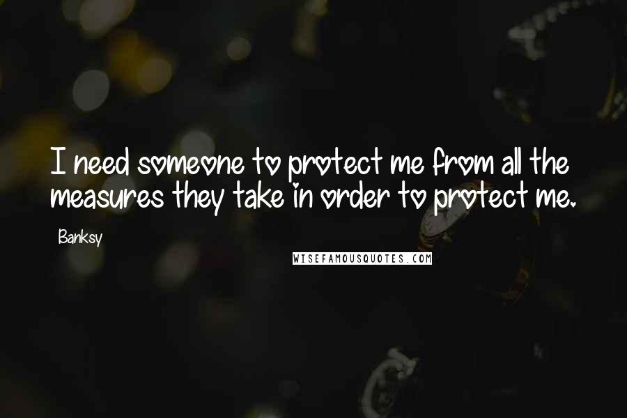 Banksy Quotes: I need someone to protect me from all the measures they take in order to protect me.