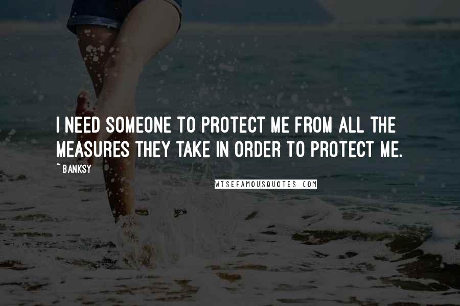 Banksy Quotes: I need someone to protect me from all the measures they take in order to protect me.
