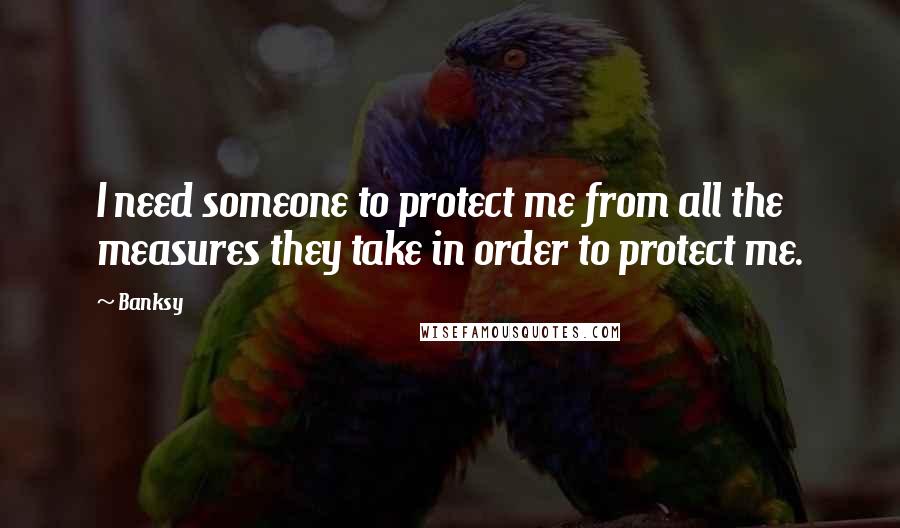 Banksy Quotes: I need someone to protect me from all the measures they take in order to protect me.