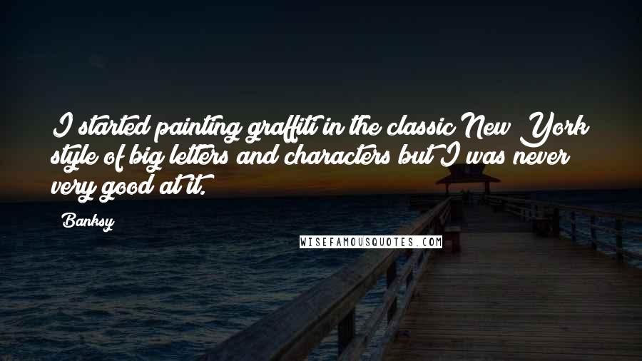 Banksy Quotes: I started painting graffiti in the classic New York style of big letters and characters but I was never very good at it.