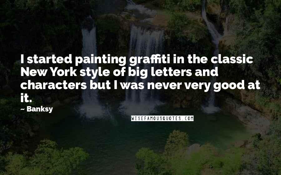 Banksy Quotes: I started painting graffiti in the classic New York style of big letters and characters but I was never very good at it.