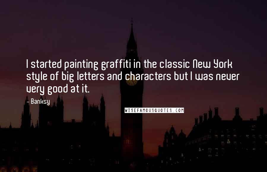 Banksy Quotes: I started painting graffiti in the classic New York style of big letters and characters but I was never very good at it.