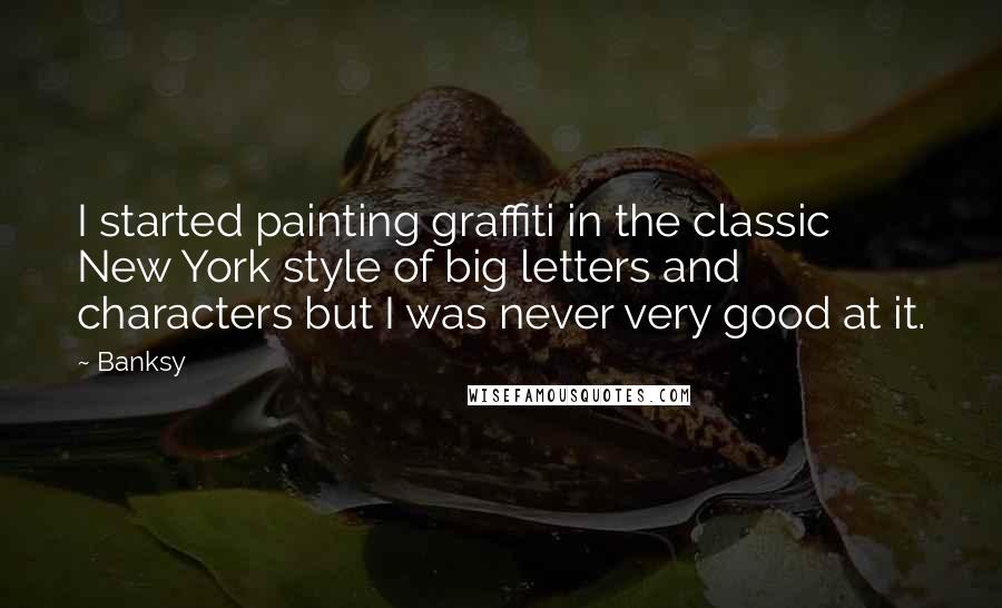 Banksy Quotes: I started painting graffiti in the classic New York style of big letters and characters but I was never very good at it.