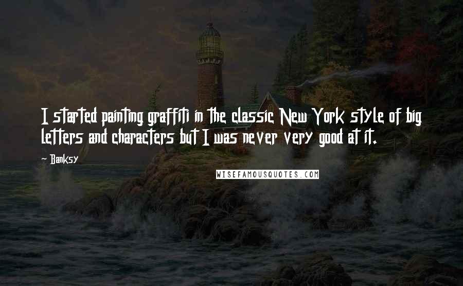 Banksy Quotes: I started painting graffiti in the classic New York style of big letters and characters but I was never very good at it.