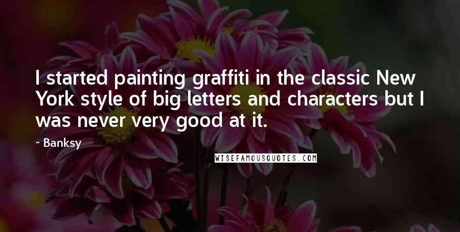 Banksy Quotes: I started painting graffiti in the classic New York style of big letters and characters but I was never very good at it.