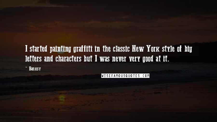 Banksy Quotes: I started painting graffiti in the classic New York style of big letters and characters but I was never very good at it.