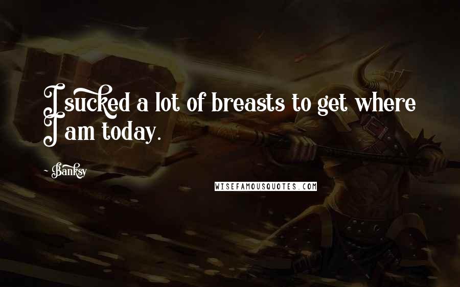 Banksy Quotes: I sucked a lot of breasts to get where I am today.