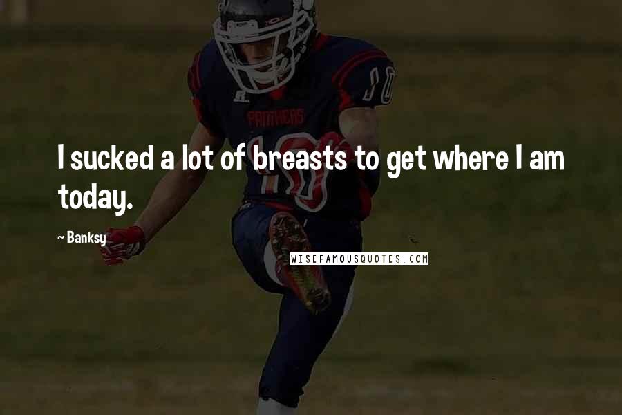 Banksy Quotes: I sucked a lot of breasts to get where I am today.