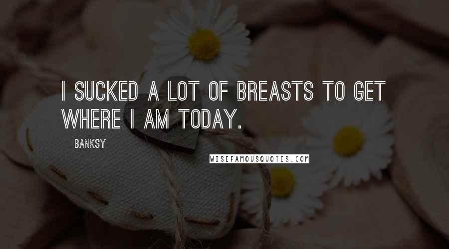 Banksy Quotes: I sucked a lot of breasts to get where I am today.