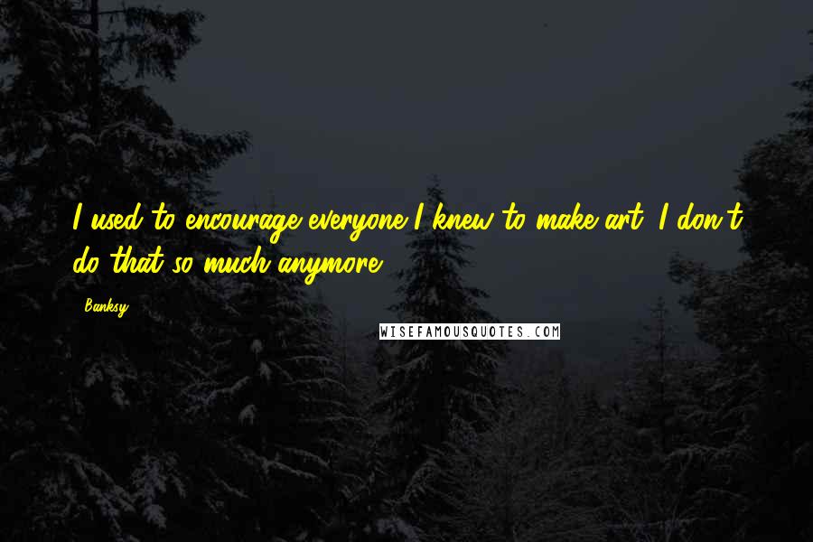 Banksy Quotes: I used to encourage everyone I knew to make art; I don't do that so much anymore.