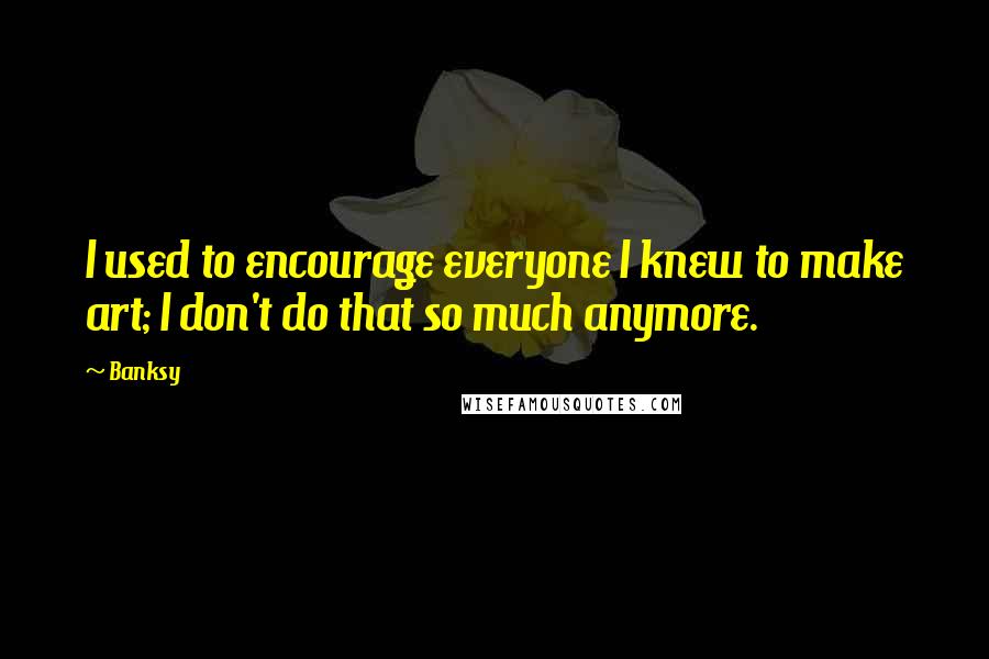 Banksy Quotes: I used to encourage everyone I knew to make art; I don't do that so much anymore.