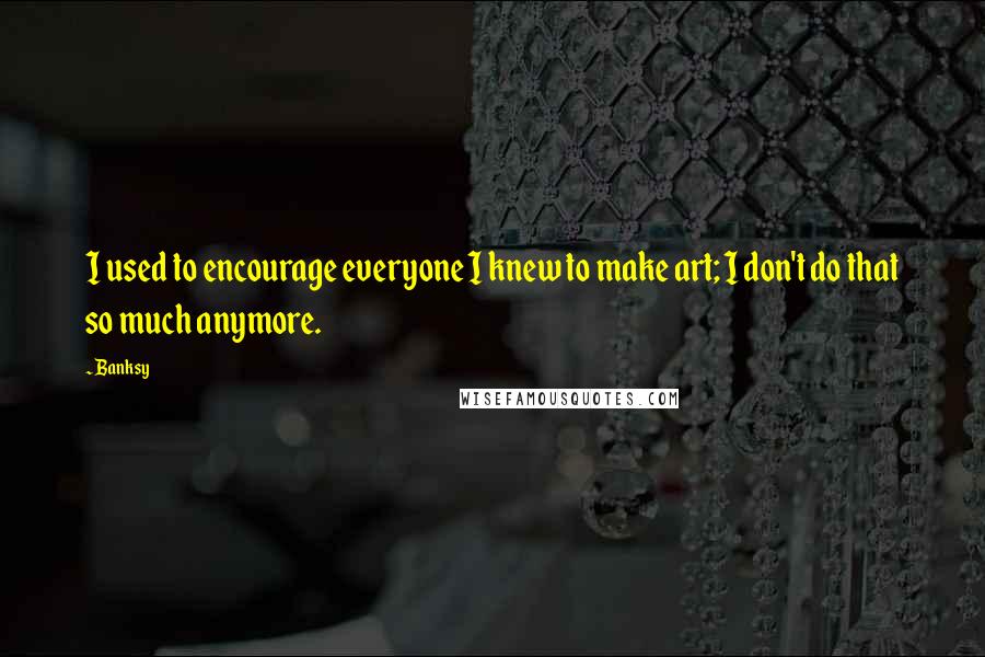 Banksy Quotes: I used to encourage everyone I knew to make art; I don't do that so much anymore.