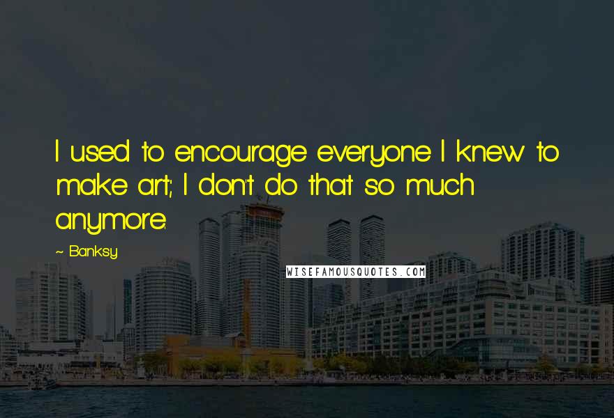 Banksy Quotes: I used to encourage everyone I knew to make art; I don't do that so much anymore.