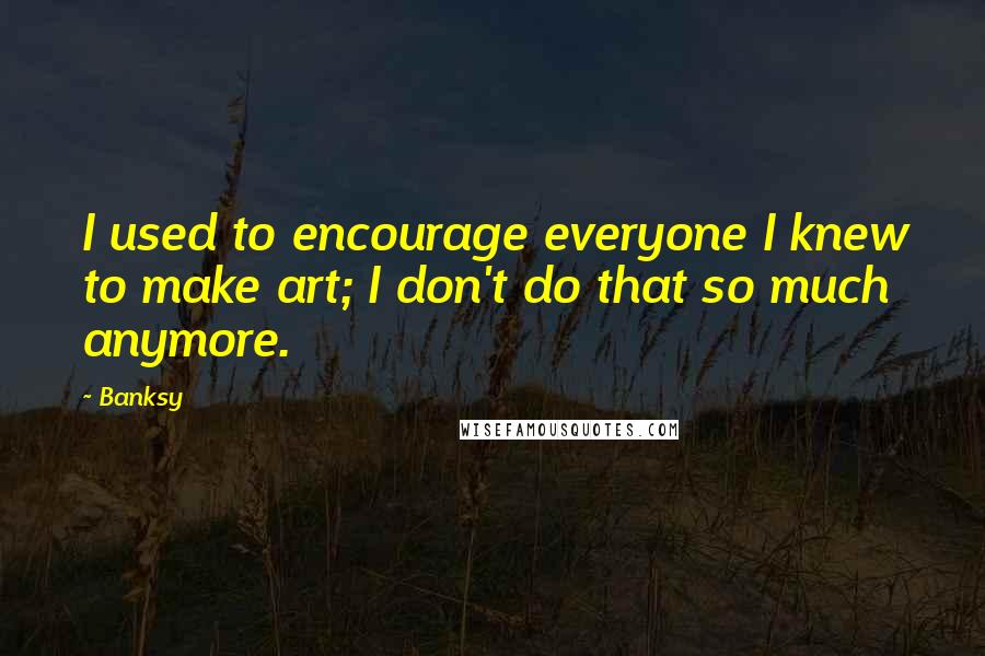 Banksy Quotes: I used to encourage everyone I knew to make art; I don't do that so much anymore.