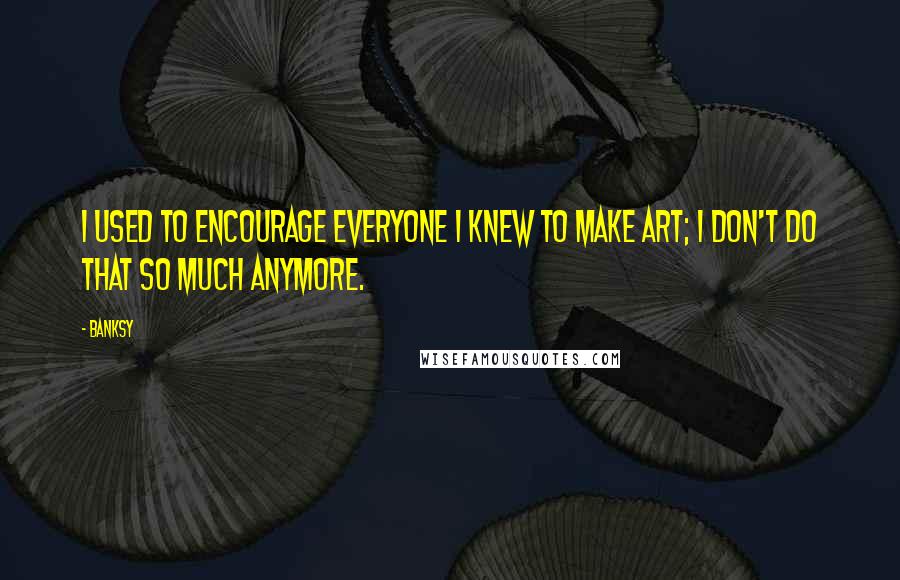 Banksy Quotes: I used to encourage everyone I knew to make art; I don't do that so much anymore.