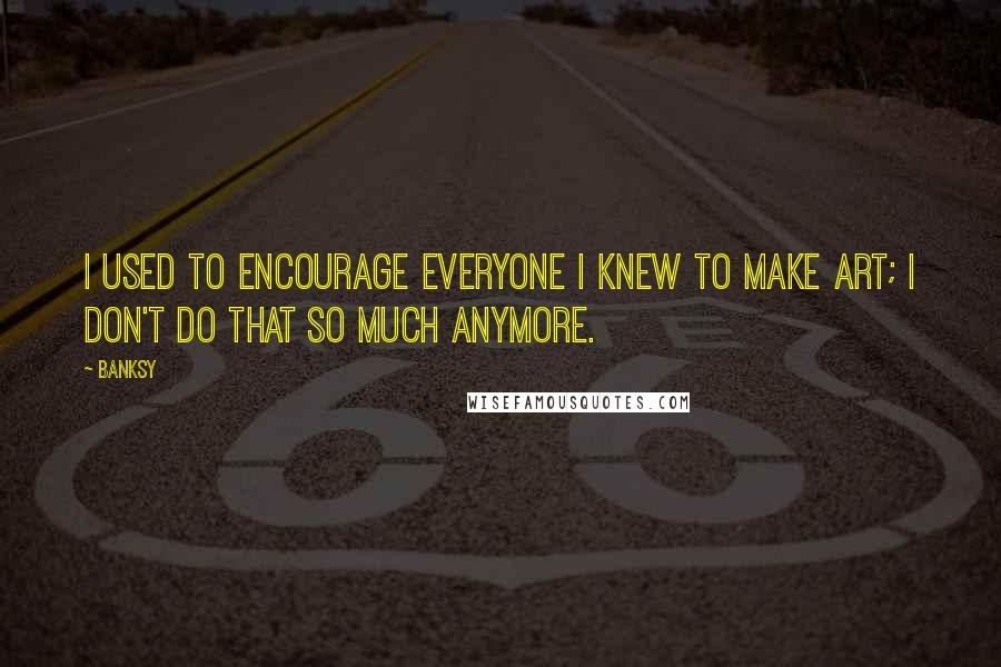 Banksy Quotes: I used to encourage everyone I knew to make art; I don't do that so much anymore.