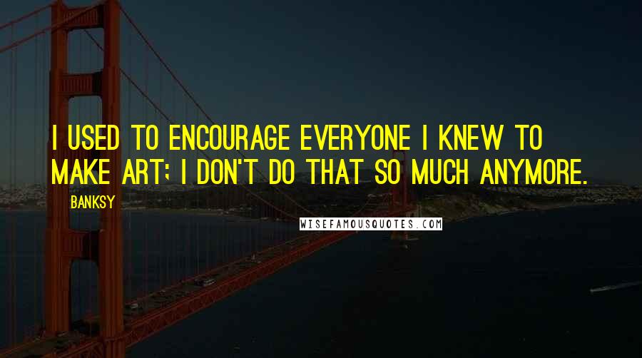 Banksy Quotes: I used to encourage everyone I knew to make art; I don't do that so much anymore.