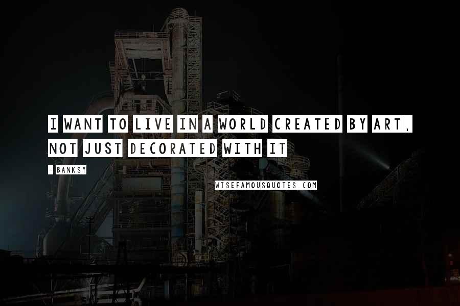 Banksy Quotes: I want to live in a world created by art, not just decorated with it