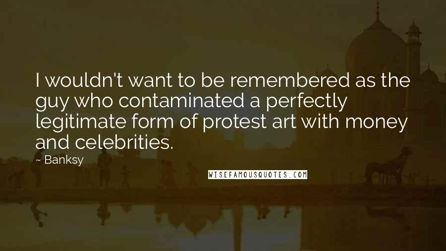 Banksy Quotes: I wouldn't want to be remembered as the guy who contaminated a perfectly legitimate form of protest art with money and celebrities.