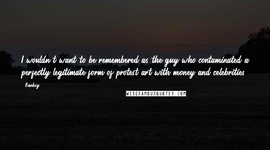 Banksy Quotes: I wouldn't want to be remembered as the guy who contaminated a perfectly legitimate form of protest art with money and celebrities.
