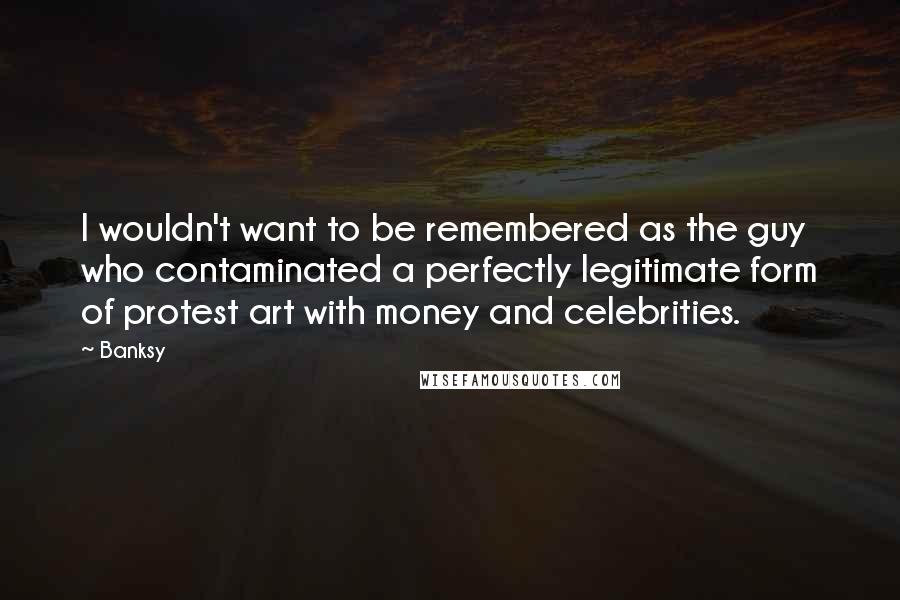 Banksy Quotes: I wouldn't want to be remembered as the guy who contaminated a perfectly legitimate form of protest art with money and celebrities.