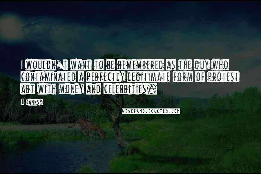 Banksy Quotes: I wouldn't want to be remembered as the guy who contaminated a perfectly legitimate form of protest art with money and celebrities.