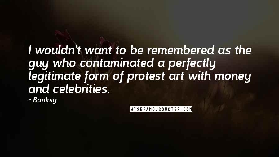 Banksy Quotes: I wouldn't want to be remembered as the guy who contaminated a perfectly legitimate form of protest art with money and celebrities.